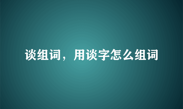 谈组词，用谈字怎么组词