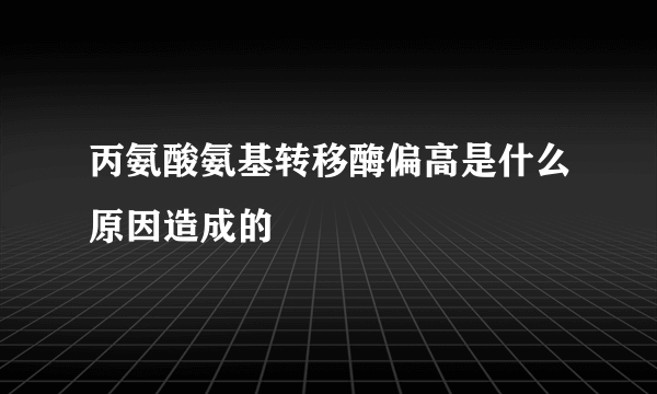 丙氨酸氨基转移酶偏高是什么原因造成的