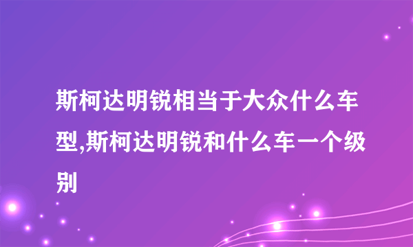 斯柯达明锐相当于大众什么车型,斯柯达明锐和什么车一个级别