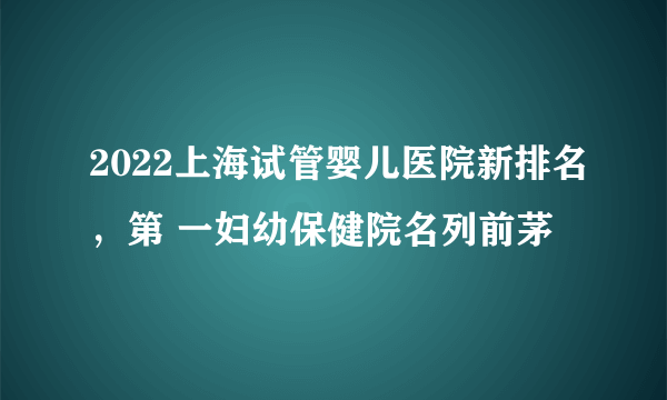 2022上海试管婴儿医院新排名，第 一妇幼保健院名列前茅