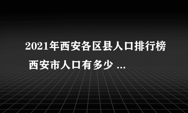 2021年西安各区县人口排行榜 西安市人口有多少 西安哪个区县人口最多