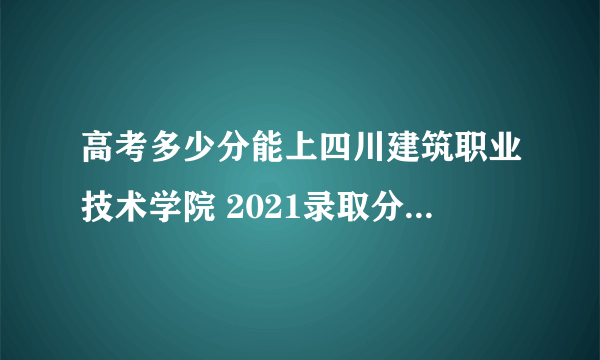 高考多少分能上四川建筑职业技术学院 2021录取分数线是多少