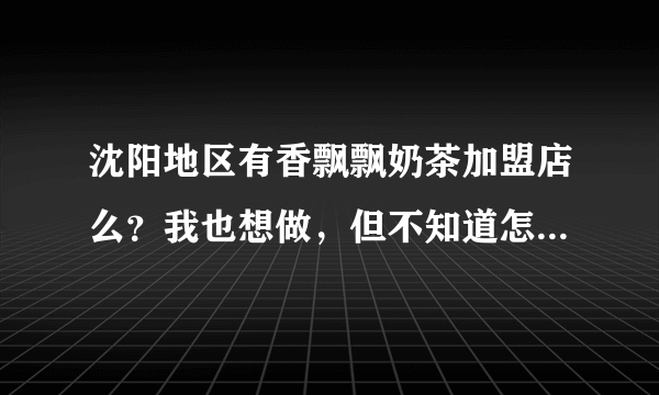 沈阳地区有香飘飘奶茶加盟店么？我也想做，但不知道怎么弄，可否告知