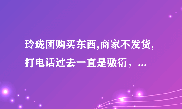 玲珑团购买东西,商家不发货,打电话过去一直是敷衍，应该是被骗了，该怎么办？