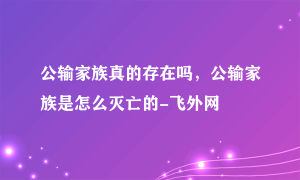 公输家族真的存在吗，公输家族是怎么灭亡的-飞外网