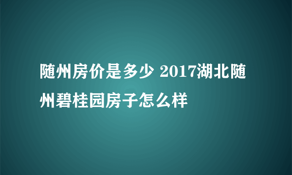 随州房价是多少 2017湖北随州碧桂园房子怎么样