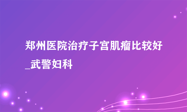 郑州医院治疗子宫肌瘤比较好_武警妇科