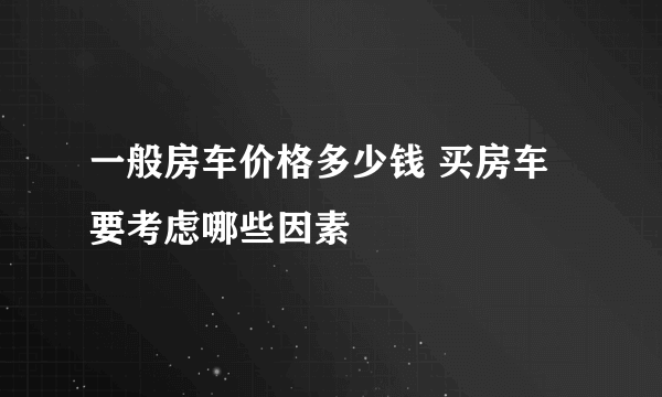 一般房车价格多少钱 买房车要考虑哪些因素