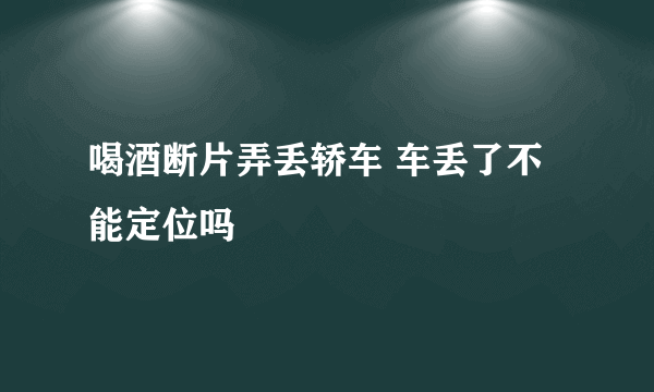 喝酒断片弄丢轿车 车丢了不能定位吗