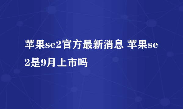 苹果se2官方最新消息 苹果se2是9月上市吗