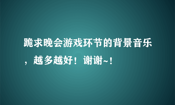 跪求晚会游戏环节的背景音乐，越多越好！谢谢~！