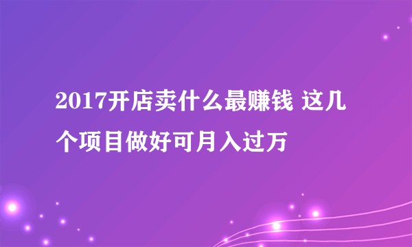 2017开店卖什么最赚钱 这几个项目做好可月入过万