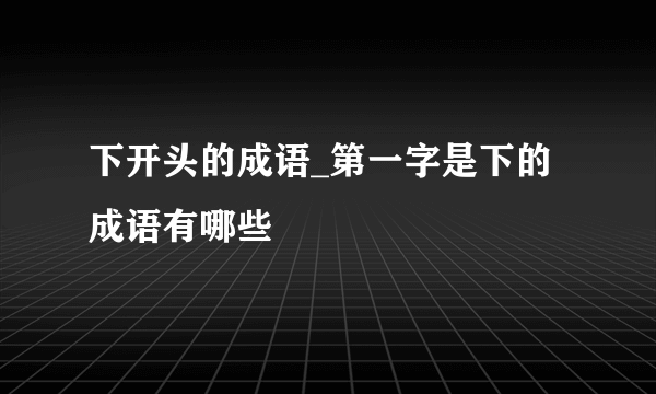 下开头的成语_第一字是下的成语有哪些