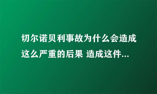 切尔诺贝利事故为什么会造成这么严重的后果 造成这件事的原因和什么有关