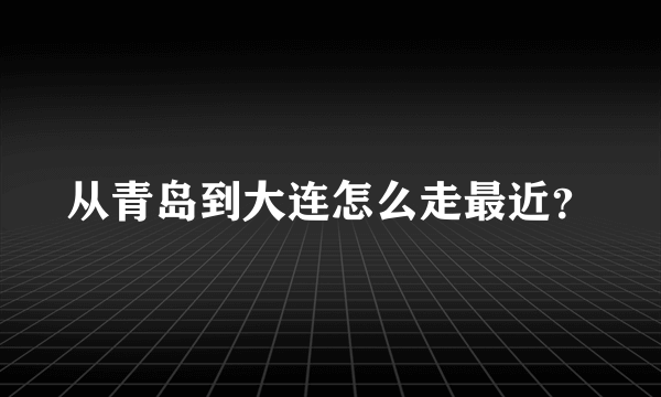 从青岛到大连怎么走最近？