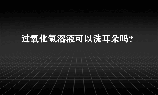 过氧化氢溶液可以洗耳朵吗？