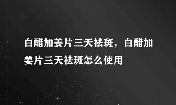 白醋加姜片三天祛斑，白醋加姜片三天祛斑怎么使用