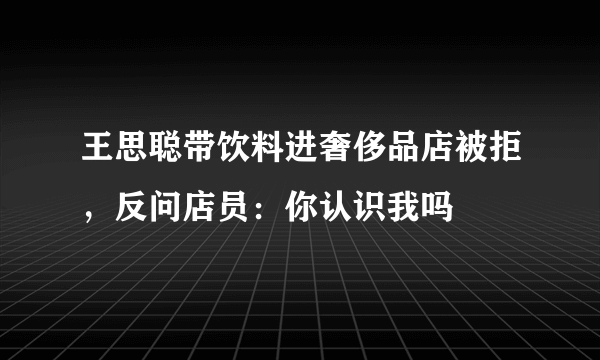 王思聪带饮料进奢侈品店被拒，反问店员：你认识我吗