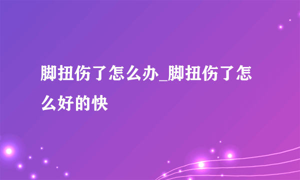 脚扭伤了怎么办_脚扭伤了怎么好的快