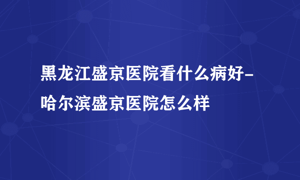 黑龙江盛京医院看什么病好-哈尔滨盛京医院怎么样