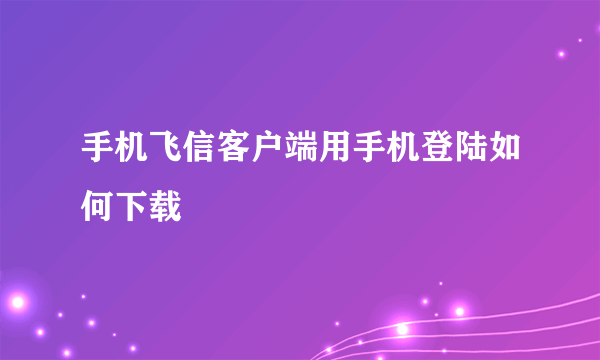 手机飞信客户端用手机登陆如何下载