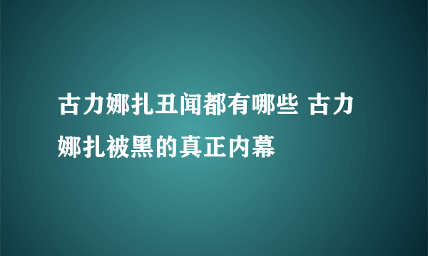 古力娜扎丑闻都有哪些 古力娜扎被黑的真正内幕