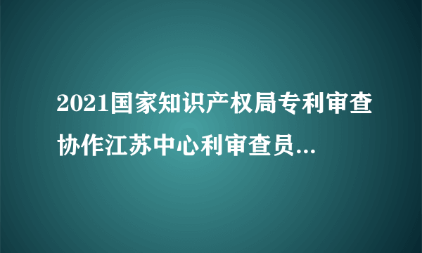 2021国家知识产权局专利审查协作江苏中心利审查员招聘笔试公告（第一批）