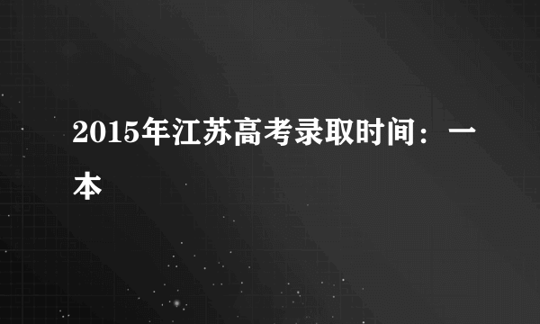 2015年江苏高考录取时间：一本