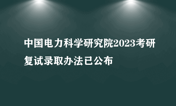 中国电力科学研究院2023考研复试录取办法已公布