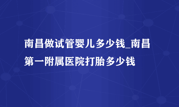 南昌做试管婴儿多少钱_南昌第一附属医院打胎多少钱