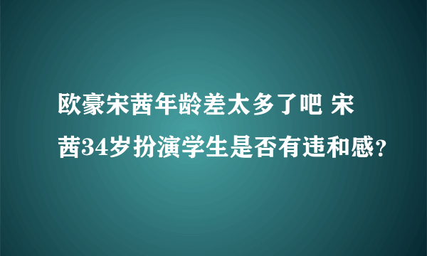 欧豪宋茜年龄差太多了吧 宋茜34岁扮演学生是否有违和感？