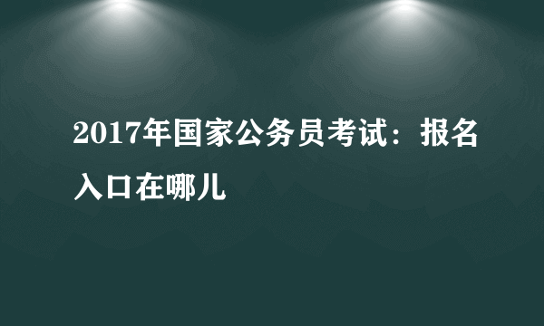 2017年国家公务员考试：报名入口在哪儿