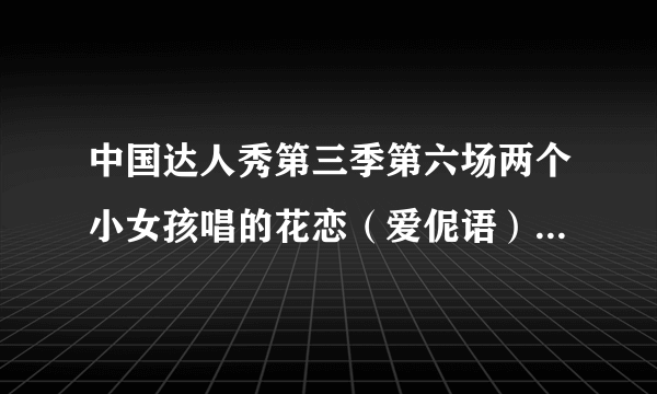 中国达人秀第三季第六场两个小女孩唱的花恋（爱伲语），有原版的吗？就要那两个女孩唱的