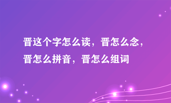 晋这个字怎么读，晋怎么念，晋怎么拼音，晋怎么组词