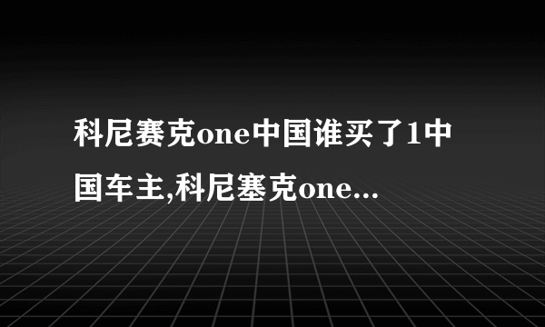 科尼赛克one中国谁买了1中国车主,科尼塞克one1中国有几辆