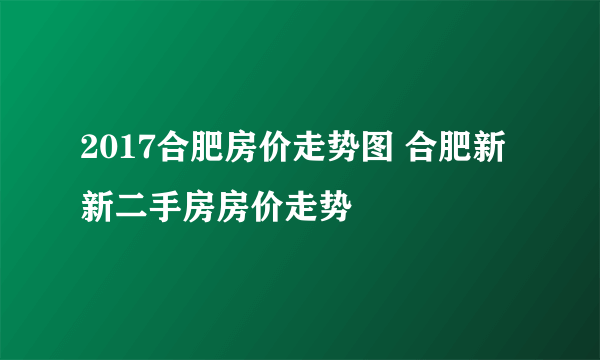 2017合肥房价走势图 合肥新新二手房房价走势