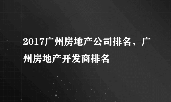 2017广州房地产公司排名，广州房地产开发商排名