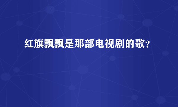 红旗飘飘是那部电视剧的歌？