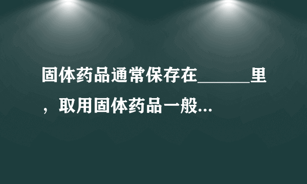 固体药品通常保存在______里，取用固体药品一般用______，有些块状的药品可用______夹取；液体药品通常盛？