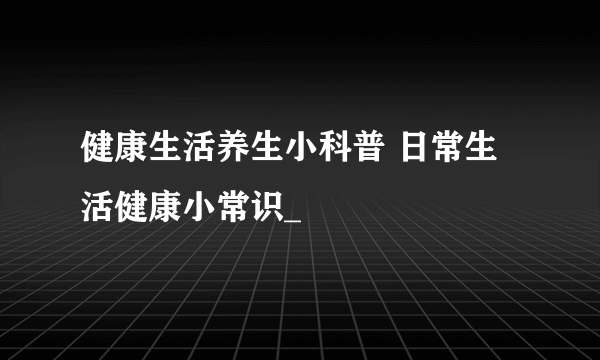 健康生活养生小科普 日常生活健康小常识_