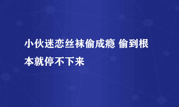 小伙迷恋丝袜偷成瘾 偷到根本就停不下来