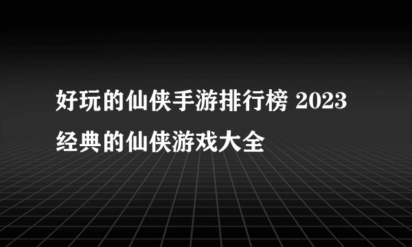 好玩的仙侠手游排行榜 2023经典的仙侠游戏大全