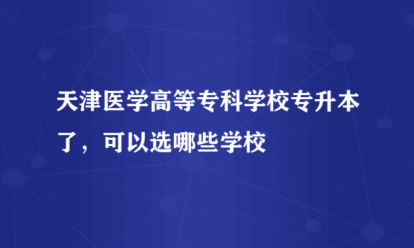 天津医学高等专科学校专升本了，可以选哪些学校