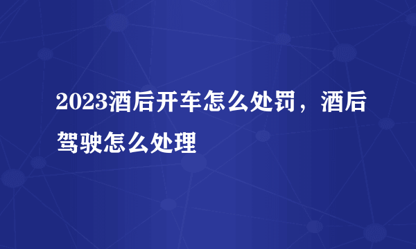 2023酒后开车怎么处罚，酒后驾驶怎么处理