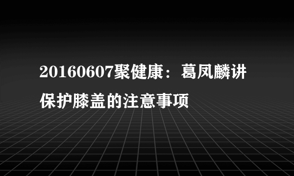 20160607聚健康：葛凤麟讲保护膝盖的注意事项