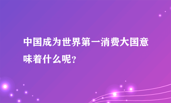 中国成为世界第一消费大国意味着什么呢？