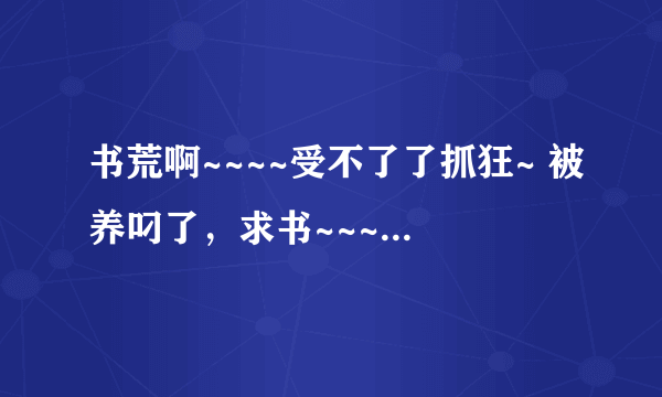 书荒啊~~~~受不了了抓狂~ 被养叼了，求书~~~~~~~~~