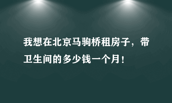 我想在北京马驹桥租房子，带卫生间的多少钱一个月！