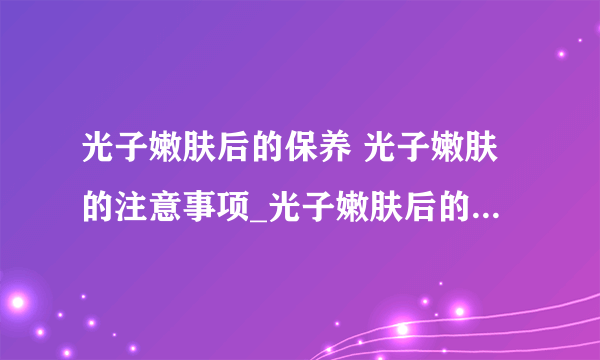 光子嫩肤后的保养 光子嫩肤的注意事项_光子嫩肤后的保养方法_光子嫩肤后的注意事项_光子嫩肤项目有哪些