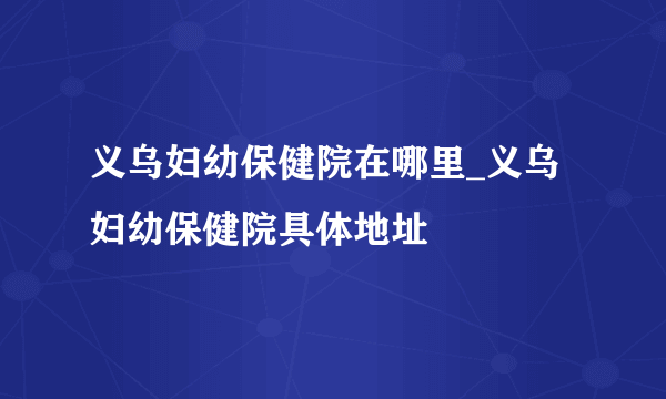 义乌妇幼保健院在哪里_义乌妇幼保健院具体地址